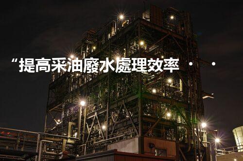 “提高采油廢水處理效率，保障環(huán)境安全”